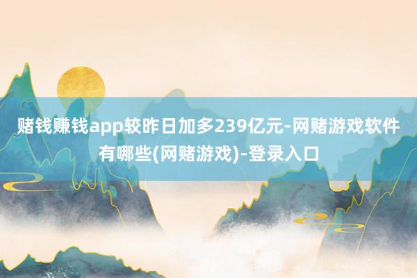 赌钱赚钱app较昨日加多239亿元-网赌游戏软件有哪些(网赌游戏)-登录入口