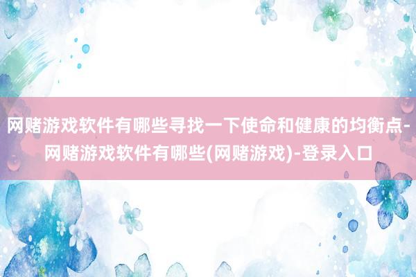 网赌游戏软件有哪些寻找一下使命和健康的均衡点-网赌游戏软件有哪些(网赌游戏)-登录入口