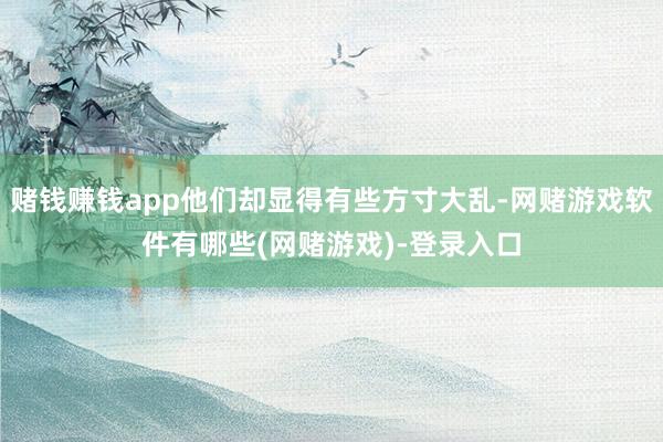 赌钱赚钱app他们却显得有些方寸大乱-网赌游戏软件有哪些(网赌游戏)-登录入口