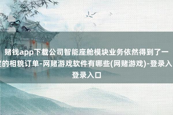 赌钱app下载公司智能座舱模块业务依然得到了一定的相貌订单-网赌游戏软件有哪些(网赌游戏)-登录入口