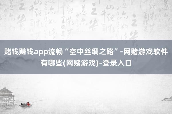 赌钱赚钱app流畅“空中丝绸之路”-网赌游戏软件有哪些(网赌游戏)-登录入口