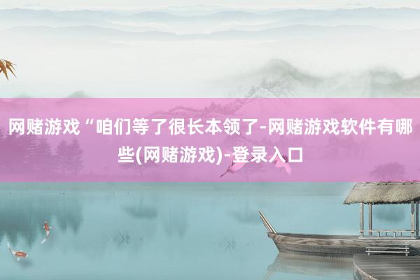 网赌游戏“咱们等了很长本领了-网赌游戏软件有哪些(网赌游戏)-登录入口