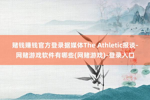 赌钱赚钱官方登录据媒体The Athletic报谈-网赌游戏软件有哪些(网赌游戏)-登录入口