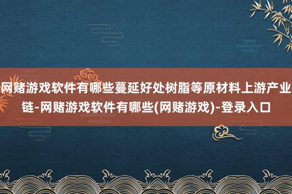 网赌游戏软件有哪些蔓延好处树脂等原材料上游产业链-网赌游戏软件有哪些(网赌游戏)-登录入口