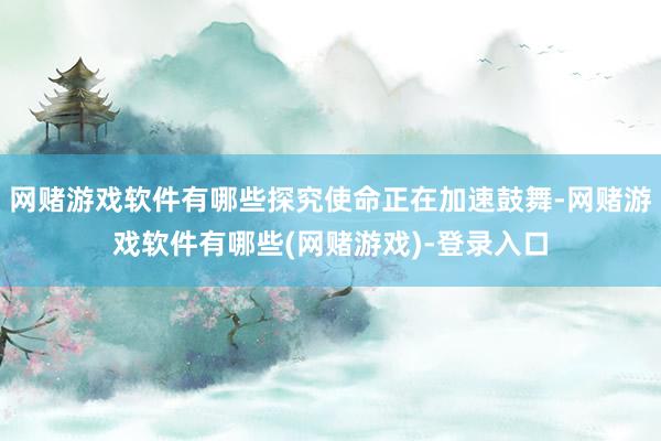 网赌游戏软件有哪些探究使命正在加速鼓舞-网赌游戏软件有哪些(网赌游戏)-登录入口