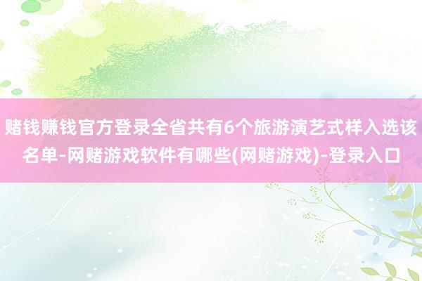 赌钱赚钱官方登录全省共有6个旅游演艺式样入选该名单-网赌游戏软件有哪些(网赌游戏)-登录入口