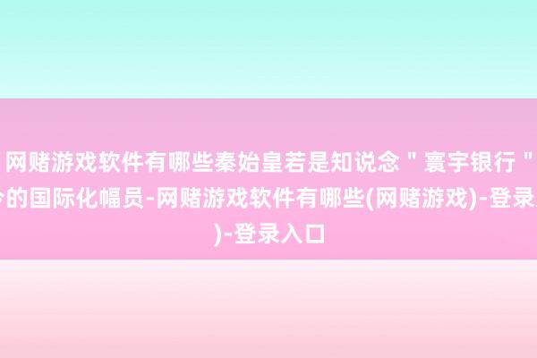 网赌游戏软件有哪些秦始皇若是知说念＂寰宇银行＂如今的国际化幅员-网赌游戏软件有哪些(网赌游戏)-登录入口
