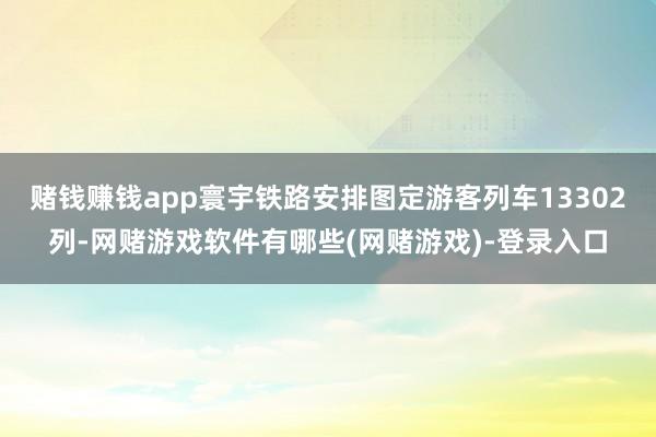 赌钱赚钱app寰宇铁路安排图定游客列车13302列-网赌游戏软件有哪些(网赌游戏)-登录入口