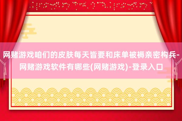 网赌游戏咱们的皮肤每天皆要和床单被褥亲密构兵-网赌游戏软件有哪些(网赌游戏)-登录入口