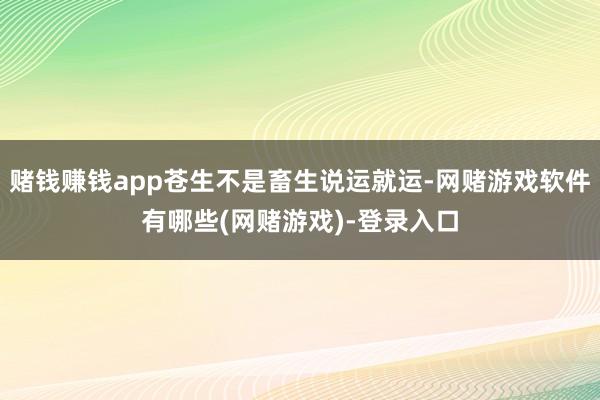 赌钱赚钱app苍生不是畜生说运就运-网赌游戏软件有哪些(网赌游戏)-登录入口