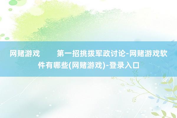 网赌游戏        第一招挑拨军政讨论-网赌游戏软件有哪些(网赌游戏)-登录入口