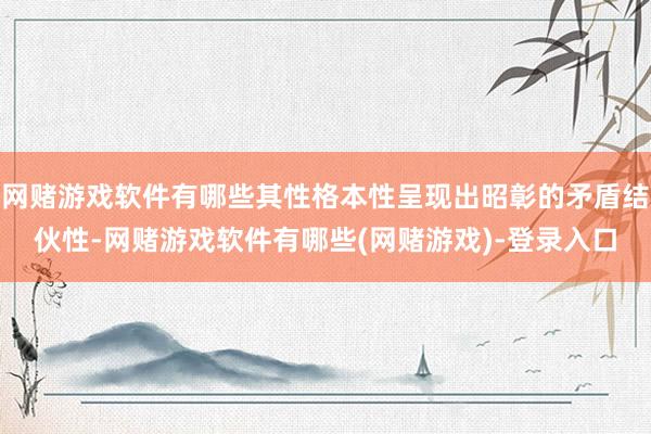 网赌游戏软件有哪些其性格本性呈现出昭彰的矛盾结伙性-网赌游戏软件有哪些(网赌游戏)-登录入口