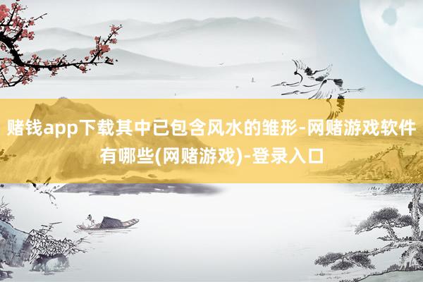 赌钱app下载其中已包含风水的雏形-网赌游戏软件有哪些(网赌游戏)-登录入口