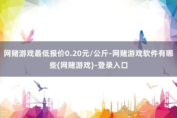 网赌游戏最低报价0.20元/公斤-网赌游戏软件有哪些(网赌游戏)-登录入口