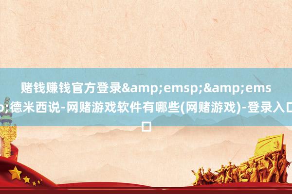 赌钱赚钱官方登录&emsp;&emsp;德米西说-网赌游戏软件有哪些(网赌游戏)-登录入口