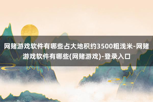 网赌游戏软件有哪些占大地积约3500粗浅米-网赌游戏软件有哪些(网赌游戏)-登录入口