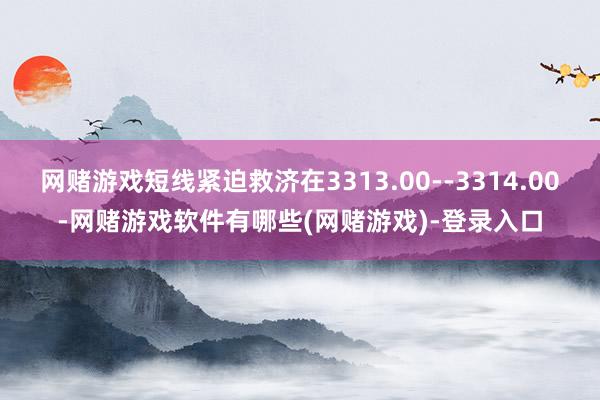 网赌游戏短线紧迫救济在3313.00--3314.00-网赌游戏软件有哪些(网赌游戏)-登录入口