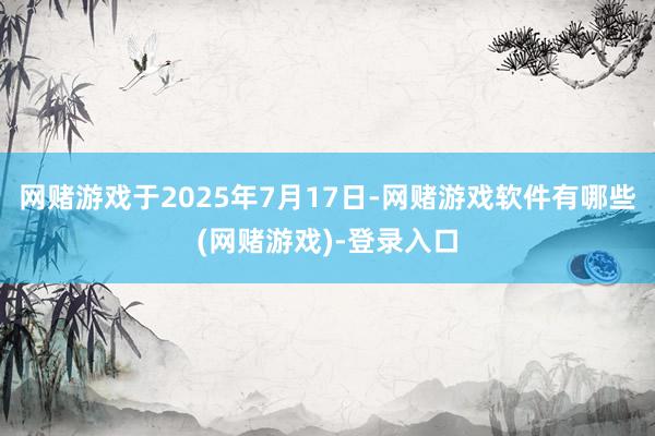 网赌游戏于2025年7月17日-网赌游戏软件有哪些(网赌游戏)-登录入口