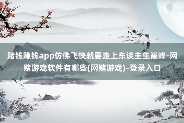 赌钱赚钱app仿佛飞快就要走上东谈主生巅峰-网赌游戏软件有哪些(网赌游戏)-登录入口