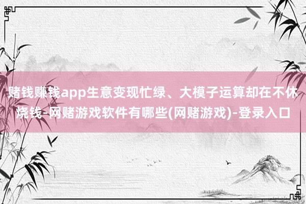 赌钱赚钱app生意变现忙绿、大模子运算却在不休烧钱-网赌游戏软件有哪些(网赌游戏)-登录入口