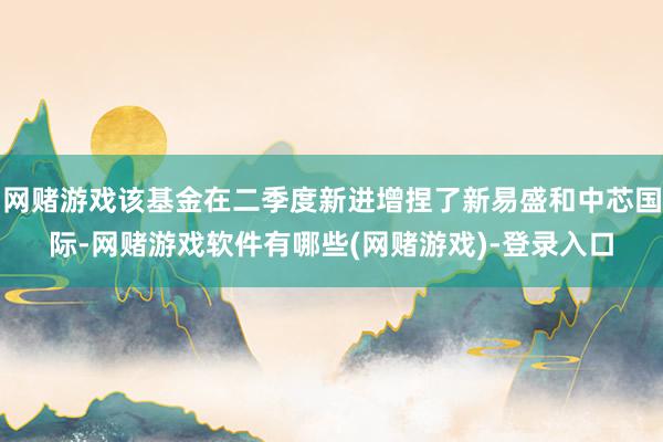 网赌游戏该基金在二季度新进增捏了新易盛和中芯国际-网赌游戏软件有哪些(网赌游戏)-登录入口