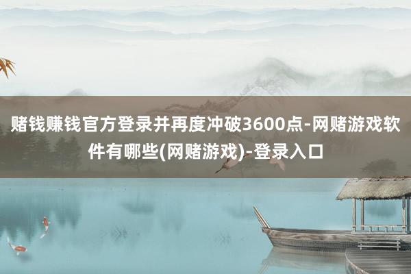 赌钱赚钱官方登录并再度冲破3600点-网赌游戏软件有哪些(网赌游戏)-登录入口