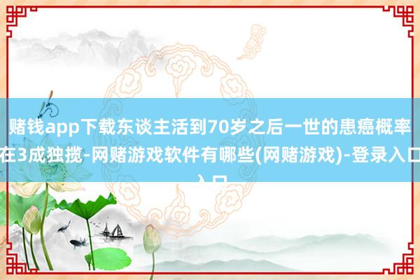 赌钱app下载东谈主活到70岁之后一世的患癌概率在3成独揽-网赌游戏软件有哪些(网赌游戏)-登录入口