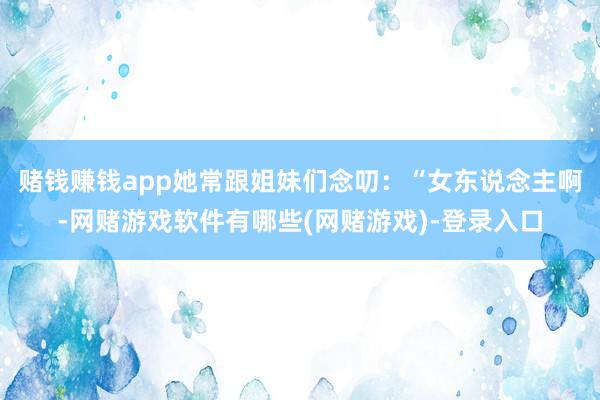 赌钱赚钱app她常跟姐妹们念叨：“女东说念主啊-网赌游戏软件有哪些(网赌游戏)-登录入口