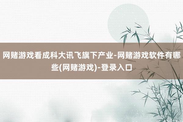 网赌游戏看成科大讯飞旗下产业-网赌游戏软件有哪些(网赌游戏)-登录入口