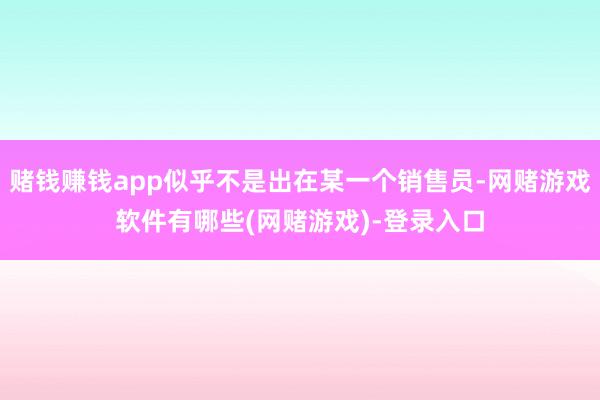 赌钱赚钱app似乎不是出在某一个销售员-网赌游戏软件有哪些(网赌游戏)-登录入口