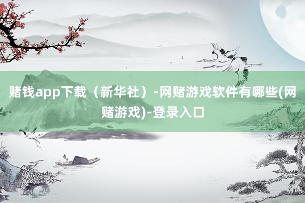 赌钱app下载（新华社）-网赌游戏软件有哪些(网赌游戏)-登录入口
