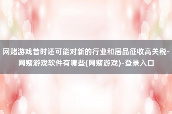 网赌游戏昔时还可能对新的行业和居品征收高关税-网赌游戏软件有哪些(网赌游戏)-登录入口