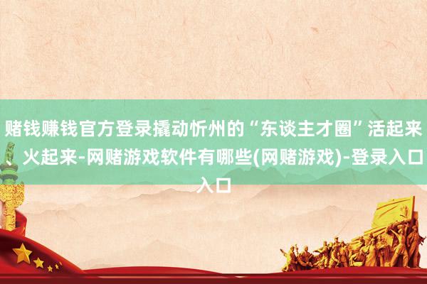 赌钱赚钱官方登录撬动忻州的“东谈主才圈”活起来、火起来-网赌游戏软件有哪些(网赌游戏)-登录入口