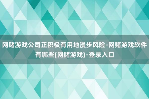 网赌游戏公司正积极有用地漫步风险-网赌游戏软件有哪些(网赌游戏)-登录入口