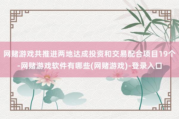 网赌游戏共推进两地达成投资和交易配合项目19个-网赌游戏软件有哪些(网赌游戏)-登录入口