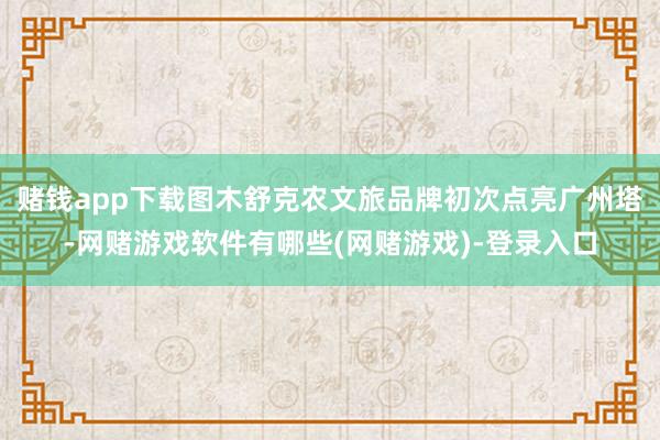 赌钱app下载图木舒克农文旅品牌初次点亮广州塔-网赌游戏软件有哪些(网赌游戏)-登录入口
