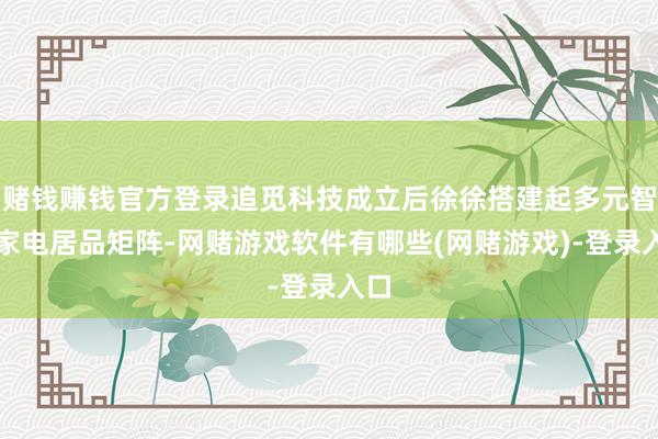 赌钱赚钱官方登录追觅科技成立后徐徐搭建起多元智能家电居品矩阵-网赌游戏软件有哪些(网赌游戏)-登录入口