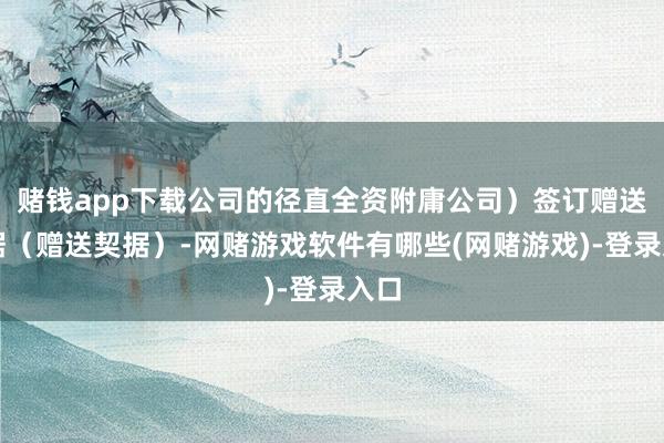 赌钱app下载公司的径直全资附庸公司）签订赠送契据（赠送契据）-网赌游戏软件有哪些(网赌游戏)-登录入口