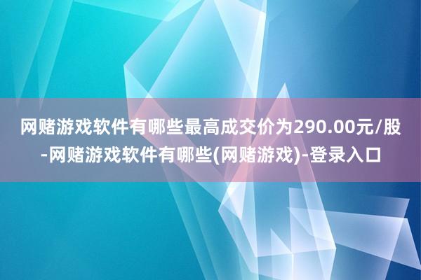 网赌游戏软件有哪些最高成交价为290.00元/股-网赌游戏软件有哪些(网赌游戏)-登录入口