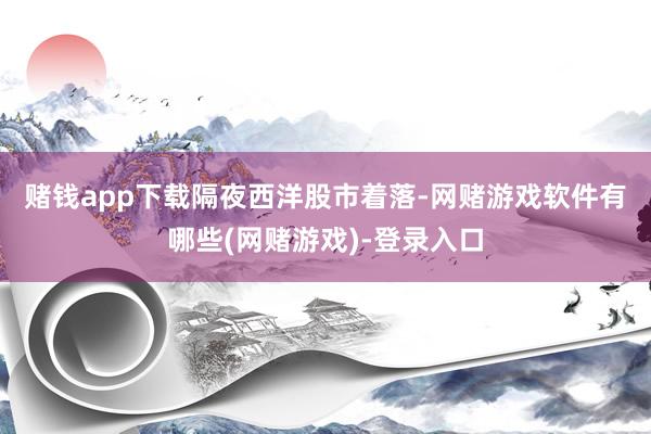赌钱app下载　　隔夜西洋股市着落-网赌游戏软件有哪些(网赌游戏)-登录入口