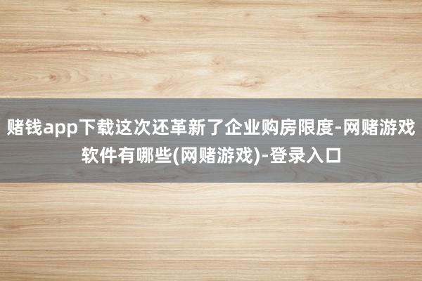 赌钱app下载这次还革新了企业购房限度-网赌游戏软件有哪些(网赌游戏)-登录入口