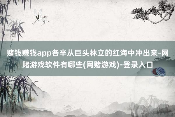 赌钱赚钱app各半从巨头林立的红海中冲出来-网赌游戏软件有哪些(网赌游戏)-登录入口
