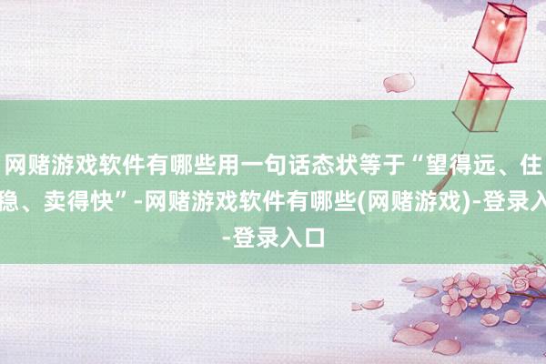 网赌游戏软件有哪些用一句话态状等于“望得远、住得稳、卖得快”-网赌游戏软件有哪些(网赌游戏)-登录入口
