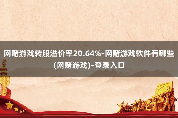 网赌游戏转股溢价率20.64%-网赌游戏软件有哪些(网赌游戏)-登录入口